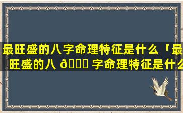 最旺盛的八字命理特征是什么「最旺盛的八 🕊 字命理特征是什么意思」
